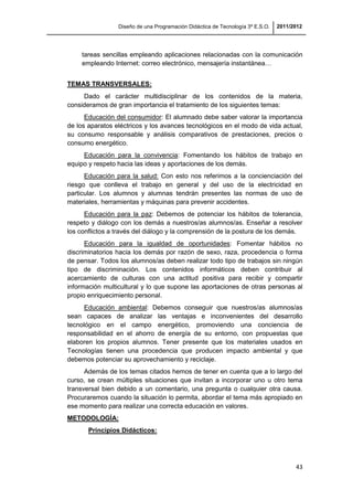 Diseño de una Programación Didáctica de Tecnología 3º E.S.O. 2011/2012
43
tareas sencillas empleando aplicaciones relacionadas con la comunicación
empleando Internet: correo electrónico, mensajería instantánea…
TEMAS TRANSVERSALES:
Dado el carácter multidisciplinar de los contenidos de la materia,
consideramos de gran importancia el tratamiento de los siguientes temas:
Educación del consumidor: El alumnado debe saber valorar la importancia
de los aparatos eléctricos y los avances tecnológicos en el modo de vida actual,
su consumo responsable y análisis comparativos de prestaciones, precios o
consumo energético.
Educación para la convivencia: Fomentando los hábitos de trabajo en
equipo y respeto hacia las ideas y aportaciones de los demás.
Educación para la salud: Con esto nos referimos a la concienciación del
riesgo que conlleva el trabajo en general y del uso de la electricidad en
particular. Los alumnos y alumnas tendrán presentes las normas de uso de
materiales, herramientas y máquinas para prevenir accidentes.
Educación para la paz: Debemos de potenciar los hábitos de tolerancia,
respeto y diálogo con los demás a nuestros/as alumnos/as. Enseñar a resolver
los conflictos a través del diálogo y la comprensión de la postura de los demás.
Educación para la igualdad de oportunidades: Fomentar hábitos no
discriminatorios hacia los demás por razón de sexo, raza, procedencia o forma
de pensar. Todos los alumnos/as deben realizar todo tipo de trabajos sin ningún
tipo de discriminación. Los contenidos informáticos deben contribuir al
acercamiento de culturas con una actitud positiva para recibir y compartir
información multicultural y lo que supone las aportaciones de otras personas al
propio enriquecimiento personal.
Educación ambiental: Debemos conseguir que nuestros/as alumnos/as
sean capaces de analizar las ventajas e inconvenientes del desarrollo
tecnológico en el campo energético, promoviendo una conciencia de
responsabilidad en el ahorro de energía de su entorno, con propuestas que
elaboren los propios alumnos. Tener presente que los materiales usados en
Tecnologías tienen una procedencia que producen impacto ambiental y que
debemos potenciar su aprovechamiento y reciclaje.
Además de los temas citados hemos de tener en cuenta que a lo largo del
curso, se crean múltiples situaciones que invitan a incorporar uno u otro tema
transversal bien debido a un comentario, una pregunta o cualquier otra causa.
Procuraremos cuando la situación lo permita, abordar el tema más apropiado en
ese momento para realizar una correcta educación en valores.
METODOLOGÍA:
Principios Didácticos:
 