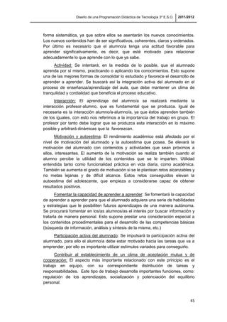 Diseño de una Programación Didáctica de Tecnología 3º E.S.O. 2011/2012
45
forma sistemática, ya que sobre ellos se asentarán los nuevos conocimientos.
Los nuevos contenidos han de ser significativos, coherentes, claros y ordenados.
Por último es necesario que el alumno/a tenga una actitud favorable para
aprender significativamente, es decir, que esté motivado para relacionar
adecuadamente lo que aprende con lo que ya sabe.
Actividad: Se intentará, en la medida de lo posible, que el alumnado
aprenda por sí mismo, practicando o aplicando los conocimientos. Esto supone
una de las mejores formas de consolidar lo estudiado y favorece el desarrollo de
aprender a aprender. Se buscará así la integración activa del alumnado en el
proceso de enseñanza/aprendizaje del aula, que debe mantener un clima de
tranquilidad y cordialidad que beneficia el proceso educativo.
Interacción: El aprendizaje del alumno/a se realizará mediante la
interacción profesor-alumno, que es fundamental que se produzca. Igual de
necesaria es la interacción alumno/a-alumno/a, ya que éstos aprenden también
de los iguales, con esto nos referimos a la importancia del trabajo en grupo. El
profesor por tanto debe lograr que se produzca esta interacción en lo máximo
posible y arbitrará dinámicas que la favorezcan.
Motivación y autoestima: El rendimiento académico está afectado por el
nivel de motivación del alumnado y la autoestima que posea. Se elevará la
motivación del alumnado con contenidos y actividades que sean próximos a
ellos, interesantes. El aumento de la motivación se realiza también cuando el
alumno percibe la utilidad de los contenidos que se le imparten. Utilidad
entendida tanto como funcionalidad práctica en vida diaria, como académica.
También se aumenta el grado de motivación si se le plantean retos alcanzables y
no metas lejanas y de difícil alcance. Estos retos conseguidos elevan la
autoestima del adolescente, que empieza a considerarse capaz de obtener
resultados positivos.
Fomentar la capacidad de aprender a aprender: Se fomentará la capacidad
de aprender a aprender para que el alumnado adquiera una serie de habilidades
y estrategias que le posibiliten futuros aprendizajes de una manera autónoma.
Se procurará fomentar en los/as alumnos/as el interés por buscar información y
tratarla de manera personal. Esto supone prestar una consideración especial a
los contenidos procedimentales para el desarrollo de las competencias básicas
(búsqueda de información, análisis y síntesis de la misma, etc.)
Participación activa del alumnado: Se impulsará la participación activa del
alumnado, para ello el alumno/a debe estar motivado hacia las tareas que va a
emprender, por ello es importante utilizar estímulos variados para conseguirlo.
Contribuir al establecimiento de un clima de aceptación mutua y de
cooperación: El aspecto más importante relacionado con este principio es el
trabajo en equipo, con su correspondiente distribución de tareas y
responsabilidades. Este tipo de trabajo desarrolla importantes funciones, como:
regulación de los aprendizajes, socialización y potenciación del equilibrio
personal.
 