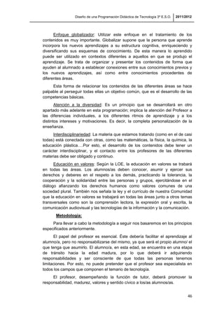 Diseño de una Programación Didáctica de Tecnología 3º E.S.O. 2011/2012
46
Enfoque globalizador: Utilizar este enfoque en el tratamiento de los
contenidos es muy importante. Globalizar supone que la persona que aprende
incorpora los nuevos aprendizajes a su estructura cognitiva, enriqueciendo y
diversificando sus esquemas de conocimiento. De esta manera lo aprendido
puede ser utilizado en contextos diferentes a aquellos en que se produjo el
aprendizaje. Se trata de organizar y presentar los contenidos de forma que
ayuden al alumnado a establecer conexiones entre sus conocimientos previos y
los nuevos aprendizajes, así como entre conocimientos procedentes de
diferentes áreas.
Esta forma de relacionar los contenidos de las diferentes áreas se hace
palpable al perseguir todas ellas un objetivo común, que es el desarrollo de las
competencias básicas.
Atención a la diversidad: Es un principio que se desarrollará en otro
apartado más adelante en esta programación; implica la atención del Profesor a
las diferencias individuales, a los diferentes ritmos de aprendizaje y a los
distintos intereses y motivaciones. Es decir, la completa personalización de la
enseñanza.
Interdisciplinariedad: La materia que estamos tratando (como en el de casi
todas) está conectada con otras, como las matemáticas, la física, la química, la
educación plástica….Por esto, el desarrollo de los contenidos debe tener un
carácter interdisciplinar, y el contacto entre los profesores de las diferentes
materias debe ser obligado y continuo.
Educación en valores: Según la LOE, la educación en valores se trabará
en todas las áreas. Los alumnos/as deben conocer, asumir y ejercer sus
derechos y deberes en el respeto a los demás, practicando la tolerancia, la
cooperación y la solidaridad entre las personas y grupos, ejercitándose en el
diálogo afianzando los derechos humanos como valores comunes de una
sociedad plural. También nos señala la ley y el currículo de nuestra Comunidad
que la educación en valores se trabajará en todas las áreas junto a otros temas
transversales como son la comprensión lectora, la expresión oral y escrita, la
comunicación audiovisual y las tecnologías de la información y la comunicación.
Metodología:
Para llevar a cabo la metodología a seguir nos basaremos en los principios
especificados anteriormente.
El papel del profesor es esencial. Éste debería facilitar el aprendizaje al
alumno/a, pero no responsabilizarse del mismo, ya que será el propio alumno/ el
que tenga que asumirlo. El alumno/a, en esta edad, se encuentra en una etapa
de tránsito hacia la edad madura, por lo que deberá ir adquiriendo
responsabilidades y ser consciente de que todas las personas tenemos
limitaciones. Por esto, no puede pretender que el profesor sea especialista en
todos los campos que componen el temario de tecnología.
El profesor, desempeñando la función de tutor, deberá promover la
responsabilidad, madurez, valores y sentido cívico a los/as alumnos/as.
 
