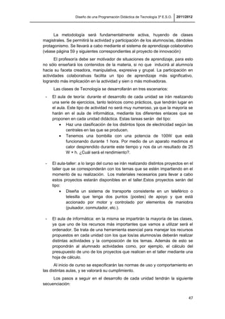 Diseño de una Programación Didáctica de Tecnología 3º E.S.O. 2011/2012
47
La metodología será fundamentalmente activa, huyendo de clases
magistrales. Se permitirá la actividad y participación de los alumnos/as, dándoles
protagonismo. Se llevará a cabo mediante el sistema de aprendizaje colaborativo
(véase página 59 y siguientes correspondientes al proyecto de innovación)
El profesor/a debe ser motivador de situaciones de aprendizaje, para esto
no sólo enseñará los contenidos de la materia, si no que inducirá al alumno/a
hacia su faceta creadora, manipulativa, expresiva y grupal. La participación en
actividades colaborativas facilita un tipo de aprendizaje más significativo,
logrando más implicación en la actividad y sien o más motivadoras.
Las clases de Tecnología se desarrollarán en tres escenarios:
- El aula de teoría: durante el desarrollo de cada unidad se irán realizando
una serie de ejercicios, tanto teóricos como prácticos, que tendrán lugar en
el aula. Este tipo de actividad no será muy numeroso, ya que la mayoría se
harán en el aula de informática, mediante los diferentes enlaces que se
proponen en cada unidad didáctica. Estas tareas serán del tipo:
Haz una clasificación de los distintos tipos de electricidad según las
centrales en las que se producen.
Tenemos una bombilla con una potencia de 100W que está
funcionando durante 1 hora. Por medio de un aparato medimos el
calor desprendido durante este tiempo y nos da un resultado de 25
W × h. ¿Cuál será el rendimiento?.
- El aula-taller: a lo largo del curso se irán realizando distintos proyectos en el
taller que se corresponderán con los temas que se estén impartiendo en el
momento de su realización. Los materiales necesarios para llevar a cabo
estos proyectos estarán disponibles en el taller.Estos proyectos serán del
tipo:
Diseña un sistema de transporte consistente en un teleférico o
telesilla que tenga dos puntos (postes) de apoyo y que está
accionado por motor y controlado por elementos de maniobra
(pulsador, conmutador, etc.).
- El aula de informática: en la misma se impartirán la mayoría de las clases,
ya que uno de los recursos más importantes que vamos a utilizar será el
ordenador. Se trata de una herramienta esencial para manejar los recursos
propuestos en cada unidad con los que los/as alumnos/as deberán realizar
distintas actividades y la composición de los temas. Además de esto se
propondrán al alumnado actividades como, por ejemplo, el cálculo del
presupuesto de uno de los proyectos que realicen en el taller mediante una
hoja de cálculo.
Al inicio de curso se especificarán las normas de uso y comportamiento en
las distintas aulas, y se valorará su cumplimiento.
Los pasos a seguir en el desarrollo de cada unidad tendrán la siguiente
secuenciación:
 