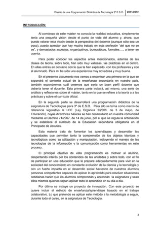 Diseño de una Programación Didáctica de Tecnología 3º E.S.O. 2011/2012
3
INTRODUCCIÓN:
Al comienzo de este máster no conocía la realidad educativa, simplemente
tenía una pequeña visión desde el punto de vista del alumno y, ahora, que
puedo valorar esta visión desde la perspectiva del docente (aunque sólo sea un
poco), puedo apreciar que hay mucho trabajo en esta profesión “del que no se
ve”, y demasiados aspectos, organizativos, burocráticos, formales…., a tener en
cuenta.
Para poder conocer los aspectos antes mencionados, además de las
clases de teoría, sobre todo, han sido muy valiosas, las prácticas en el centro.
En ellas entras en contacto con lo que te han explicado, con los profesores y con
el alumnado. Para mí ha sido una experiencia muy novedosa y muy buena.
En el presente documento nos vamos a encontrar una primera en la que se
expondrá el contexto actual de la enseñanza secundaria en nuestro país,
también expondremos cuál creemos que sería un buen perfil docente que
debería tener el docente. Esta primera parte incluirá, así mismo, una serie de
análisis y reflexiones sobre el máster, tanto en lo que se refiere a la teoría o a las
prácticas y sobre el currículo oficial.
En la segunda parte se desarrollará una programación didáctica de la
asignatura de Tecnologías para 3º de E.S.O. Para ello se toma como marco de
referencia legislativo la LOE (Ley Orgánica 2/2006, de 3 de mayo, de
Educación), cuyas directrices básicas se han desarrollado en nuestra comunidad
mediante el Decreto 74/2007, de 14 de junio, por el que se regula la ordenación
y se establece el currículo de la Educación secundaria obligatoria en el
Principado de Asturias.
Esta materia trata de fomentar los aprendizajes y desarrollar las
capacidades que permitan tanto la comprensión de los objetos técnicos y
tecnológicos como su utilización y manipulación, incluyendo el manejo de las
tecnologías de la información y la comunicación como herramientas en este
proceso.
El principal objetivo de esta programación es motivar al alumno,
despertando interés por los contenidos de las unidades y sobre todo, con el fin
de participar en una educación que le prepare adecuadamente para vivir en la
sociedad del conocimiento en constante evolución de la ciencia y la tecnología y
con un fuerte impacto en el desarrollo social haciendo de nuestros alumnos
personas competentes capaces de aplicar lo aprendido para resolver situaciones
cotidianas hacer que los alumnos comprendan y aprendan la asignatura y sean
ellos mismos quienes sepan aplicar todo lo aprendido en su día a día.
Por último se incluye un proyecto de innovación. Con este proyecto se
quiere incluir el método de enseñanza/aprendizaje basado en el trabajo
colaborativo. Lo que pretendo es aplicar este método a la metodología a seguir,
durante todo el curso, en la asignatura de Tecnología.
 