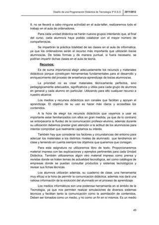 Diseño de una Programación Didáctica de Tecnología 3º E.S.O. 2011/2012
49
9, no se llevará a cabo ninguna actividad en el aula-taller, realizaremos todo el
trabajo en el aula de ordenadores.
Para cada unidad didáctica se harán nuevos grupos intentando que, al final
del curso, cada alumno/a haya podido colaborar con el mayor número de
compañeros/as.
Se impartirán la práctica totalidad de las clases en el aula de informática,
ya que los ordenadores serán el recurso más importante que utilizarán los/as
alumnos/as. De todas formas y de manera puntual, si fuera necesario, se
podrían impartir dichas clases en el aula de teoría.
Recursos:
Es de suma importancia elegir adecuadamente los recursos y materiales
didácticos porque constituyen herramientas fundamentales para el desarrollo y
enriquecimiento del proceso de enseñanza-aprendizaje de los/as alumnos/as.
La prioridad no es crear materiales técnicamente perfectos, sino
pedagógicamente adecuados, significativos y útiles para cada grupo de alumnos
en general y cada alumno en particular. Utilizando para ello cualquier recurso a
nuestro alcance.
Los medios y recursos didácticos son canales que facilitan y apoyan el
aprendizaje. El objetivo de su uso es hacer más claros y accesibles los
contenidos.
A la hora de elegir los recursos didácticos que vayamos a usar es
importante estar familiarizados con ellos en gran medida, ya que de lo contrario
se entorpecería la fluidez de la comunicación profesor-alumno, además durante
su utilización debemos prestar gran atención a la actitud de los alumnos/as para
intentar comprobar que realmente captamos su interés.
También hay que considerar los factores y circunstancias del entorno para
adecuar los materiales a los distintos niveles de alumnado que tendremos en
clase y teniendo en cuenta siempre los objetivos que queremos que consigan.
Para esta asignatura no utilizaremos libro de texto. Proporcionaremos
material impreso con las explicaciones y ejemplos pertinentes para cada Unidad
Didáctica. También utilizaremos algún otro material impreso como prensa y
revistas donde se traten temas de actualidad tecnológica, así como catálogos de
empresas donde se puedan consultar productos y sistemas tecnológicos y
revisar sus fichas técnicas.
Los alumnos utilizarán además, su cuaderno de clase, una herramienta
muy eficaz a la hora de permitir la comunicación didáctica, además nos dará una
valiosa información de la evolución del alumnado en el proceso de aprendizaje.
Los medios informáticos son una poderosa herramienta en el ámbito de la
Tecnología, ya que nos permiten realizar simulaciones de diversos sistemas
técnicos y facilitan tanto la comunicación como la asimilación de contenidos.
Deben ser tomados como un medio, y no como un fin en sí mismos. Es un medio
 
