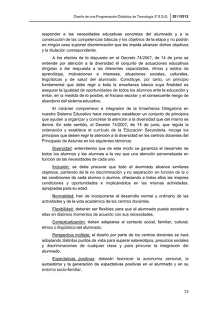 Diseño de una Programación Didáctica de Tecnología 3º E.S.O. 2011/2012
53
responder a las necesidades educativas concretas del alumnado y a la
consecución de las competencias básicas y los objetivos de la etapa y no podrán
en ningún caso suponer discriminación que les impida alcanzar dichos objetivos
y la titulación correspondiente.
A los efectos de lo dispuesto en el Decreto 74/2007, de 14 de junio se
entiende por atención a la diversidad el conjunto de actuaciones educativas
dirigidas a dar respuesta a las diferentes capacidades, ritmos y estilos de
aprendizaje, motivaciones e intereses, situaciones sociales, culturales,
lingüísticas y de salud del alumnado. Constituye, por tanto, un principio
fundamental que debe regir a toda la enseñanza básica cuya finalidad es
asegurar la igualdad de oportunidades de todos los alumnos ante la educación y
evitar, en la medida de lo posible, el fracaso escolar y el consecuente riesgo de
abandono del sistema educativo.
El carácter comprensivo e integrador de la Enseñanza Obligatoria en
nuestro Sistema Educativo hace necesario establecer un conjunto de principios
que ayuden a organizar y concretar la atención a la diversidad que del mismo se
deriva. En este sentido, el Decreto 74/2007, de 14 de junio, que regula la
ordenación y establece el currículo de la Educación Secundaria, recoge los
principios que deben regir la atención a la diversidad en los centros docentes del
Principado de Asturias en los siguientes términos:
Diversidad: entendiendo que de este modo se garantiza el desarrollo de
todos los alumnos y las alumnas a la vez que una atención personalizada en
función de las necesidades de cada uno.
Inclusión: se debe procurar que todo el alumnado alcance similares
objetivos, partiendo de la no discriminación y no separación en función de la o
las condiciones de cada alumno o alumna, ofreciendo a todos ellos las mejores
condiciones y oportunidades e implicándolos en las mismas actividades,
apropiadas para su edad.
Normalidad: han de incorporarse al desarrollo normal y ordinario de las
actividades y de la vida académica de los centros docentes.
Flexibilidad: deberán ser flexibles para que el alumnado pueda acceder a
ellas en distintos momentos de acuerdo con sus necesidades.
Contextualización: deben adaptarse al contexto social, familiar, cultural,
étnico o lingüístico del alumnado.
Perspectiva múltiple: el diseño por parte de los centros docentes se hará
adoptando distintos puntos de vista para superar estereotipos, prejuicios sociales
y discriminaciones de cualquier clase y para procurar la integración del
alumnado.
Expectativas positivas: deberán favorecer la autonomía personal, la
autoestima y la generación de expectativas positivas en el alumnado y en su
entorno socio-familiar.
 