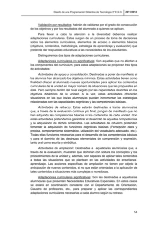 Diseño de una Programación Didáctica de Tecnología 3º E.S.O. 2011/2012
54
Validación por resultados: habrán de validarse por el grado de consecución
de los objetivos y por los resultados del alumnado a quienes se aplican.
Para llevar a cabo la atención a la diversidad debemos realizar
adaptaciones curriculares. Éstas surgen de un proceso de toma de decisiones
sobre los elementos curriculares, elementos de acceso o elementos básicos
(objetivos, contenidos, metodología, estrategia de aprendizaje y evaluación) que
pretende dar respuestas educativas a las necesidades de los estudiantes.
Distinguiremos dos tipos de adaptaciones curriculares.
Adaptaciones curriculares no significativas: Son aquellas que no afectan a
los componentes del currículum, para estas adaptaciones se proponen tres tipos
de actividades:
Actividades de apoyo y consolidación: Destinadas a poner de manifiesto si
los alumnos han alcanzado los objetivos mínimos. Estas actividades tienen como
finalidad ofrecer al alumnado nuevas oportunidades para aplicar los contenidos
curriculares de la unidad en mayor número de situaciones que las propuestas en
ésta. Pero siempre dentro del nivel exigido por las capacidades descritas en los
objetivos didácticos de la unidad. A la vez, estas actividades ofrecerán
situaciones en las que los/as alumnos/as puedan incrementar las estrategias
relacionadas con las capacidades cognitivas y las competencias básicas.
Actividades de refuerzo: Estas estarán destinadas a los/as alumnos/as
que, a través de la evaluación continua y/o final, pongan de manifiesto que no
han adquirido las competencias básicas ni los contenidos de cada unidad. Con
estas actividades pretendemos garantizar el desarrollo de aquellas competencias
y la adquisición de dichos contenidos. Las actividades de refuerzo pretenden
fomentar la adquisición de funciones cognitivas básicas (Percepción clara y
precisa, comportamiento sistemático, utilización del vocabulario adecuado, etc.).
Todas ellas funciones necesarias para el desarrollo de las competencias básicas
y para el dominio de las destrezas elementales de comprensión y expresión,
tanto oral como escrita y simbólica.
Actividades de ampliación: Destinadas a aquellos/as alumnos/as que, a
través de la evaluación, muestran que dominan con soltura los conceptos y los
procedimientos de la unidad y, además, son capaces de aplicar tales contenidos
a todas las situaciones que se plantean en las actividades de enseñanza-
aprendizaje. Las acciones específicas de ampliación no tienen por objeto la
anticipación de nuevos contenidos, si no que están orientadas a la aplicación de
tales contenidos a situaciones más complejas o novedosas.
Adaptaciones curriculares significativas: Son las destinadas a aquellos/as
alumnos/as que presentan Necesidades Educativas Especiales. En estos casos
se estará en coordinación constante con el Departamento de Orientación,
Claustro de profesores, etc., para preparar y aplicar las correspondientes
adaptaciones curriculares necesarias a cada alumno según su retraso.
 