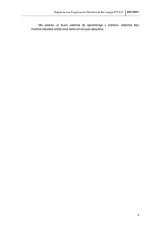 Diseño de una Programación Didáctica de Tecnología 3º E.S.O. 2011/2012
4
Me parece un buen sistema de aprendizaje y efectivo. Además hay
muchos estudios sobre este tema en los que apoyarse.
 