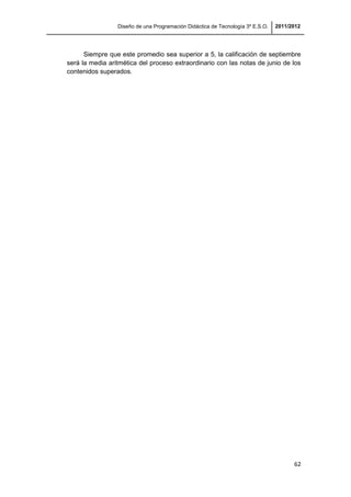 Diseño de una Programación Didáctica de Tecnología 3º E.S.O. 2011/2012
62
Siempre que este promedio sea superior a 5, la calificación de septiembre
será la media aritmética del proceso extraordinario con las notas de junio de los
contenidos superados.
 