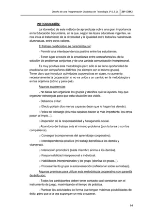 Diseño de una Programación Didáctica de Tecnología 3º E.S.O. 2011/2012
64
INTRODUCCIÓN:
La idoneidad de este método de aprendizaje cobra una gran importancia
en la Educación Secundaria, en la que, según las leyes educativas vigentes, se
nos insta al tratamiento de la diversidad y la igualdad entre todos/as nuestros/as
alumnos/as, entre otros valores.
El trabajo colaborativo se caracteriza por:
- Permitir una interdependencia positiva entre los estudiantes.
- Tener lugar a través de la enseñanza entre compañeros/as, de la
solución de problemas conjuntos y de una variada comunicación interpersonal.
Es muy positiva esta metodología pero sólo si se tiene oportunidad de
practicarla con compañeros distintos (no siempre con el mismo grupo).
Tener claro que introducir actividades cooperativas en clase, no aumenta
necesariamente la cooperación si no va unido a un cambio en la metodología y
en los objetivos (cómo y para qué).
Algunas sugerencias
- No basta con organizar los grupos y decirles que se ayuden, hay que
organizar estrategias para que esta situación sea viable.
- Debemos evitar:
o Efecto polizón (los menos capaces dejan que lo hagan los demás).
oRoles de liderazgo (los más capaces hacen lo más importante, los otros
pasan a limpio...).
oDispersión de la responsabilidad y haraganería social.
oAbandono del trabajo ante el mínimo problema (con la tarea o con los
compañeros).
o Conseguir (componentes del aprendizaje cooperativo).
o Interdependencia positiva (mi trabajo beneficia a los demás y
viceversa).
o Interacción promotora (cada miembro anima a los demás).
o Responsabilidad interpersonal e individual.
o Habilidades interpersonales y de grupo (técnica de grupo...).
o Procesamiento grupal o autoevaluación (reflexionar sobre su trabajo).
Algunas premisas para utilizar esta metodología cooperativa con garantía
de éxito son:
- Todos los participantes deben tener contacto casi constante con el
instrumento de juego, maximizando el tiempo de práctica.
- Plantear las actividades de forma que tengan máximas posibilidades de
éxito, pero que a la vez supongan un reto a superar.
 