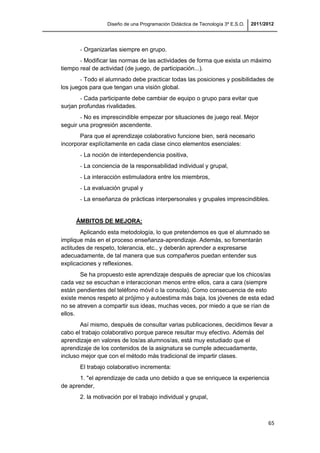 Diseño de una Programación Didáctica de Tecnología 3º E.S.O. 2011/2012
65
- Organizarlas siempre en grupo.
- Modificar las normas de las actividades de forma que exista un máximo
tiempo real de actividad (de juego, de participación...).
- Todo el alumnado debe practicar todas las posiciones y posibilidades de
los juegos para que tengan una visión global.
- Cada participante debe cambiar de equipo o grupo para evitar que
surjan profundas rivalidades.
- No es imprescindible empezar por situaciones de juego real. Mejor
seguir una progresión ascendente.
Para que el aprendizaje colaborativo funcione bien, será necesario
incorporar explícitamente en cada clase cinco elementos esenciales:
- La noción de interdependencia positiva,
- La conciencia de la responsabilidad individual y grupal,
- La interacción estimuladora entre los miembros,
- La evaluación grupal y
- La enseñanza de prácticas interpersonales y grupales imprescindibles.
ÁMBITOS DE MEJORA:
Aplicando esta metodología, lo que pretendemos es que el alumnado se
implique más en el proceso enseñanza-aprendizaje. Además, so fomentarán
actitudes de respeto, tolerancia, etc., y deberán aprender a expresarse
adecuadamente, de tal manera que sus compañeros puedan entender sus
explicaciones y reflexiones.
Se ha propuesto este aprendizaje después de apreciar que los chicos/as
cada vez se escuchan e interaccionan menos entre ellos, cara a cara (siempre
están pendientes del teléfono móvil o la consola). Como consecuencia de esto
existe menos respeto al prójimo y autoestima más baja, los jóvenes de esta edad
no se atreven a compartir sus ideas, muchas veces, por miedo a que se rían de
ellos.
Así mismo, después de consultar varias publicaciones, decidimos llevar a
cabo el trabajo colaborativo porque parece resultar muy efectivo. Además del
aprendizaje en valores de los/as alumnos/as, está muy estudiado que el
aprendizaje de los contenidos de la asignatura se cumple adecuadamente,
incluso mejor que con el método más tradicional de impartir clases.
El trabajo colaborativo incrementa:
1. "el aprendizaje de cada uno debido a que se enriquece la experiencia
de aprender,
2. la motivación por el trabajo individual y grupal,
 