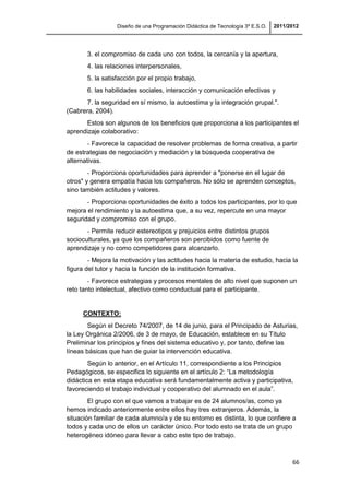 Diseño de una Programación Didáctica de Tecnología 3º E.S.O. 2011/2012
66
3. el compromiso de cada uno con todos, la cercanía y la apertura,
4. las relaciones interpersonales,
5. la satisfacción por el propio trabajo,
6. las habilidades sociales, interacción y comunicación efectivas y
7. la seguridad en sí mismo, la autoestima y la integración grupal.".
(Cabrera, 2004).
Estos son algunos de los beneficios que proporciona a los participantes el
aprendizaje colaborativo:
- Favorece la capacidad de resolver problemas de forma creativa, a partir
de estrategias de negociación y mediación y la búsqueda cooperativa de
alternativas.
- Proporciona oportunidades para aprender a "ponerse en el lugar de
otros" y genera empatía hacia los compañeros. No sólo se aprenden conceptos,
sino también actitudes y valores.
- Proporciona oportunidades de éxito a todos los participantes, por lo que
mejora el rendimiento y la autoestima que, a su vez, repercute en una mayor
seguridad y compromiso con el grupo.
- Permite reducir estereotipos y prejuicios entre distintos grupos
socioculturales, ya que los compañeros son percibidos como fuente de
aprendizaje y no como competidores para alcanzarlo.
- Mejora la motivación y las actitudes hacia la materia de estudio, hacia la
figura del tutor y hacia la función de la institución formativa.
- Favorece estrategias y procesos mentales de alto nivel que suponen un
reto tanto intelectual, afectivo como conductual para el participante.
CONTEXTO:
Según el Decreto 74/2007, de 14 de junio, para el Principado de Asturias,
la Ley Orgánica 2/2006, de 3 de mayo, de Educación, establece en su Título
Preliminar los principios y fines del sistema educativo y, por tanto, define las
líneas básicas que han de guiar la intervención educativa.
Según lo anterior, en el Artículo 11, correspondiente a los Principios
Pedagógicos, se especifica lo siguiente en el artículo 2: “La metodología
didáctica en esta etapa educativa será fundamentalmente activa y participativa,
favoreciendo el trabajo individual y cooperativo del alumnado en el aula”.
El grupo con el que vamos a trabajar es de 24 alumnos/as, como ya
hemos indicado anteriormente entre ellos hay tres extranjeros. Además, la
situación familiar de cada alumno/a y de su entorno es distinta, lo que confiere a
todos y cada uno de ellos un carácter único. Por todo esto se trata de un grupo
heterogéneo idóneo para llevar a cabo este tipo de trabajo.
 