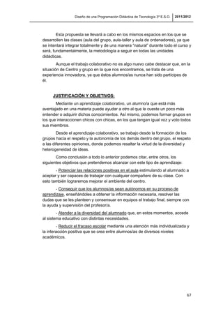 Diseño de una Programación Didáctica de Tecnología 3º E.S.O. 2011/2012
67
Esta propuesta se llevará a cabo en los mismos espacios en los que se
desarrollen las clases (aula del grupo, aula-taller y aula de ordenadores), ya que
se intentará integrar totalmente y de una manera “natural” durante todo el curso y
será, fundamentalmente, la metodología a seguir en todas las unidades
didácticas.
Aunque el trabajo colaborativo no es algo nuevo cabe destacar que, en la
situación de Centro y grupo en la que nos encontramos, se trata de una
experiencia innovadora, ya que éstos alumnos/as nunca han sido partícipes de
él.
JUSTIFICACIÓN Y OBJETIVOS:
Mediante un aprendizaje colaborativo, un alumno/a que está más
aventajado en una materia puede ayudar a otro al que le cueste un poco más
entender o adquirir dichos conocimientos. Así mismo, podemos formar grupos en
los que interaccionen chicos con chicas, en los que tengan igual voz y voto todos
sus miembros.
Desde el aprendizaje colaborativo, se trabajo desde la formación de los
grupos hacia el respeto y la autonomía de los demás dentro del grupo, el respeto
a las diferentes opiniones, donde podemos resaltar la virtud de la diversidad y
heterogeneidad de ideas.
Como conclusión a todo lo anterior podemos citar, entre otros, los
siguientes objetivos que pretendemos alcanzar con este tipo de aprendizaje:
- Potenciar las relaciones positivas en el aula estimulando al alumnado a
aceptar y ser capaces de trabajar con cualquier compañero de su clase. Con
esto también lograremos mejorar el ambiente del centro.
- Conseguir que los alumnos/as sean autónomos en su proceso de
aprendizaje, enseñándoles a obtener la información necesaria, resolver las
dudas que se les planteen y consensuar en equipos el trabajo final, siempre con
la ayuda y supervisión del profesor/a.
- Atender a la diversidad del alumnado que, en estos momentos, accede
al sistema educativo con distintas necesidades.
- Reducir el fracaso escolar mediante una atención más individualizada y
la interacción positiva que se crea entre alumnos/as de diversos niveles
académicos.
 