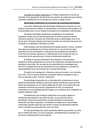 Diseño de una Programación Didáctica de Tecnología 3º E.S.O. 2011/2012
69
Concepto de trabajo colaborativo: El trabajo colaborativo lo hemos de
entender como agrupación de personas que orientan sus esfuerzos para obtener
resultados satisfactorios en el manejo de un tema o trabajo común.
Aprendizaje colaborativo en el proceso de enseñanza-aprendizaje:
Las raíces intelectuales del aprendizaje colaborativo encuentran en una
tradición educativa que enfatiza un pensamiento y una práctica democráticos, en
el aprendizaje activo y en el respeto al pluralismo en sociedades multiculturales.
Al realizar actividades académicas cooperativas, los individuos
establecen metas que son beneficiosass para sí mismos y para los demás
miembros del grupo, buscando así maximizar tanto su aprendizaje como el de
los de otros. El equipo trabaja junto hasta que todos los miembros del grupo han
entendido y completado la actividad con éxito.
Cabe destacar que las relaciones entre iguales pueden, incluso, constituir
para algunos estudiantes las primeras relaciones en cuyo ser tienen lugar
aspectos como la socialización, la adquisición de competencias sociales el
control de los impulsos agresivos, la relativización de los puntos de vista, el
incremento de las aspiraciones e incluso el rendimiento académico.
El trabajo en equipo colaborativo tiene efectos en el rendimiento
académico de las participantes así como en las relaciones socioafectivas que se
establecen entre ellos. Se usa este tipo de aprendizaj como estrategia para
disminuir la dependencia de los estudiantes de sus profesores y aumentar la
responsabilidad de los alumnos/as por su propio aprendizaje.
El espíritu de investigación, inherente a todo ser humano, vive inherente
en el niño. Todo lo cerrado despierta curiosidad. Nada se escaparía a ella, si
solo se atreviese a abrir, a forzar, a desarmar.
El aprendizaje cooperativo es un abordaje de la enseñanza en el que
grupos de estudiantes trabajan juntos para resolver problemas y para terminar
tareas de aprendizaje. Es un intento deliberado de influir en la cultura del aula
mediante el estímulo de acciones cooperativas en ella. La enseñanza
cooperativa es una estrategia fácil de integrar con el enfoque de la indagación al
enseñar.(Hassard 1990)
Consideramos que el trabajo colaborativo nos ayuda a agilizar la
enseñanza-aprendizaje en las aulas de clase, ya que permite que los
estudiantes, después de estimularse, puedan ayudarse mutuamente a
desarrollar las tareas asignadas, no obstante el arreglo para el aprendizaje
colaborativo significa algo más que sentar un grupo de estudiantes bastante
cerca y decirles que se ayuden los unos a los otros.
En este aprendizaje hay cuatro elementos básicos que pueden ser parte
de un modelo del mismo. Un grupo pequeño, verdaderamente cooperativo se
estructura cuidadosamente para asegurar:
 