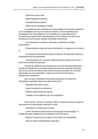 Diseño de una Programación Didáctica de Tecnología 3º E.S.O. 2011/2012
70
Interacción cara a cara.
Responsabilidad individual.
Interdependencia positiva.
Desarrollo de estrategias sociales.
La enseñanza está cambiando. El viejo paradigma se está reemplazando
por un paradigma nuevo que se basa en la teoría y en los resultados de la
investigación con clara aplicación en la enseñanza. La percepción de la
enseñanza que tienen los/as educadores/as hoy día implica una visión de la
enseñanza en términos de variadas actividades importantes:
Los estudiantes construyen, descubren y extienden su propio
conocimiento.
El aprendizaje es algo que hace el estudiante y no algo que se le hace a
él.
Los esfuerzos del profesor/a llevan la intención de desarrollar talentos y
competencias en los estudiantes.
Toda educación es un proceso interpersonal que puede ocurrir solo a
través de la interacción personal.
Cuando se trabaja en una actividad que usa el aprendizaje colaborativo,
el grupo de estudiantes en la clase trabaja junto durante un periodo de tiempo
que va de una hora de clases hasta varias semanas para lograr las metas de
aprendizaje que han compartido, al igual que se terminan las tareas y
asignaciones específicas.
Hay una gran variedad de formas para estructurar los grupos de
aprendizaje cooperativo algunos de ellos serían para:
Aprender información nueva.
Lograr la solución de problemas.
Realizar experimentos de ciencia.
Trabajar en una redacción de una composición.
Para Johnson, Johnson y Holubec (1993), el profesor/a tiene un papel de
seis partes en el aprendizaje cooperativo formal.
Especificar los objetivos de la clase.
Tomar decisiones previas acerca de los grupos de aprendizaje, el
arreglo del salón y distribución de materiales dentro del grupo.
Explicar la estructura de la tarea y de la meta a los estudiantes.
Iniciar la clase de aprendizaje cooperativo.
 