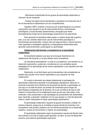 Diseño de una Programación Didáctica de Tecnología 3º E.S.O. 2011/2012
71
Monitorear la efectividad de los grupos de aprendizaje colaborativo e
intervenir de ser necesario.
Evaluar los logros de los estudiantes y ayudarlos en la discusión de si
les ha favorecido la colaboración con sus compañeros/as.
Vigostky (1997), sostiene y reconoce que el aprendizaje es un proceso
cognoscitivo que requiere el uso de instrumentos físicos y herramientas
psicológicas y socioculturales (pensamientos y lenguaje) que miden
favorablemente el logro de los aprendizajes superiores en los aprendices.
Para aprender el estudiante debe poseer un óptimo desarrollo cognitivo
pero, a su vez, también debe hacer uso de instrumentos psicológicos o
herramientas socioculturales. Cuanto más uso haga de ellos y más las domine,
más capacidad y estrategias cognitivas y metacognitivas desarrollará para
aprender autónomamente y autorregular su aprendizaje.
Colaboración del docente y compañeros en el aprendizaje
colaborativo:
Es importante destacar que aquí se le da igual importancia a la
colaboración del docente y a la que realizan otros compañeros.
Un estudiante sobresaliente, no sólo en lo académico, sino también en su
desarrollo cognoscitivo, puede ser y constituirse en una verdadera ayuda
pedagógica en el aprendizaje de los menos capacitados o que requieren de más
colaboración.
Realmente, no es fácil lograr que los estudiantes más competentes se
presten para ayudar a los menos capacitados o que requieren de más
colaboración.
En cuanto al educador que desee implementar la estrategia del
aprendizaje colaborativo apoyado en la pedagogía Vigostkyana, debe ser un
profundo conocedor de la dinámica de los grupos de estudio y aprendizaje, ya
que aquí no se trata de hacer una síntesis de contenidos para el logro de
aprendizajes consignados por el docente, de lo que se trata es de que en ello
impere el compromiso con la colaboración para que los que más saben, más
entienden, más comprenden y más estrategias de pensamiento han desarrollado
para “aprender a aprender” colaboren con los que poseen un nivel de desarrollo
inferior y estén interesados en lograr aprendizajes significativos.
El aprendizaje colaborativo requiere de grupos de estudio y trabajo. En
primera instancia, porque es en el trabajo en grupo donde los docentes o los
compañeros más pueden colaborar con los menos favorecidos en su desarrollo
cognitivo, acceso al conocimiento o mejorar sus aprendizajes.
El aprendizaje colaborativo según la perspectiva requiere de fijación clara
del contexto en el cual el sujeto puede aprender, es decir, la zona de desarrollo
próxima, que potencia aprendizajes superiores.
 