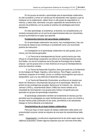 Diseño de una Programación Didáctica de Tecnología 3º E.S.O. 2011/2012
72
En los grupos de estudio y aprendizaje para el aprendizaje colaborativo,
es vital considerar y tomar en cuenta que los estudiantes más capaces y que se
impliquen en la colaboración, deben tener un alto grado de seguridad en sí
mismos, y sobre todo, demostrar una gran capacidad de razonamiento en la
solución de problemas y en la puesta en práctica de estrategias para tomar
decisiones.
En este aprendizaje, la enseñanza, el docente, los compañeros/as y el
contexto socioeducativo en el cual ha de experimentarse éste son importantes,
aunque la prioridad es el sujeto que aprende.
Fundamentos teóricos del aprendizaje colaborativo:
En el aprendizaje colaborativo hay teoría, hay investigaciones y hay uso
en el aula de clases lo que contribuye a considerarlo como una reconocida
práctica de instrucción.
La investigación en el aprendizaje colaborativo ha sido guiada, por lo
menos, por tres teorías generales:
1. La Teoría de la Interdependencia Social: quizá la teoría que más
influye en el aprendizaje cooperativo se enfoca en la interdependencia social.
Kurt Kafka, uno de los fundadores de la Escuela de Psicología de la Gestalt,
propuso que los grupos eran un todo dinámico en el que la interdependencia
entre los miembros variaba.
2. La Teoría del Desarrollo Cognitivo: tiene gran parte de su fundamento
en los trabajos de Piaget, Vigostky y otros teóricos. Para Piaget, cuando los
individuos cooperan en el medio, ocurre un conflicto sociocognitivo que crea un
desequilibrio, que a su vez estimula el desarrollo cognitivo.
3. La Teoría del Desarrollo Conductista: se enfoca en el impacto que
tienen los refuerzos y recompensas del grupo en el aprendizaje. Skinner se
enfocó en las contingencias grupales, Bandura en la imitación, etc. Johnson y
Johnson (1979) y, recientemente Slavin (1980) han hecho énfasis en la
necesidad de recompensar a los grupos para motivar a la gente para que
aprendan en grupos de aprendizaje cooperativo.
El aprendizaje colaborativo también se fundamenta en teorías que han
permitido que los pedagogos se vayan familiarizando poco a poco con el tema y
de esta manera poder practicarlo en las aulas, permitiendo a los estudiantes
trabajar en forma diferente a la tradicional.
Características de un buen trabajo colaborativo:
Para que haya un buen equipo de trabajo colaborativo debe darse una
productividad conjunta, donde se requiere de una serie de características tales
como:
Organización: La estructura organizacional ha de variar según sean los
objetivos propuestos. Existen algunos aspectos que son comunes entre ellos.
 