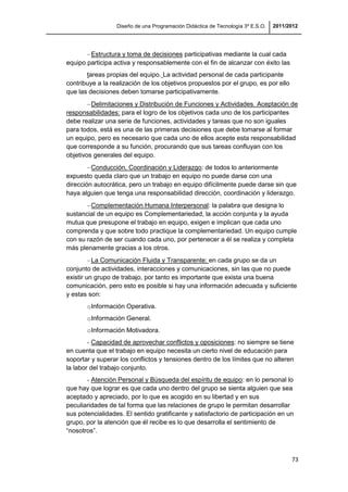 Diseño de una Programación Didáctica de Tecnología 3º E.S.O. 2011/2012
73
Estructura y toma de decisiones participativas mediante la cual cada
equipo participa activa y responsablemente con el fin de alcanzar con éxito las
tareas propias del equipo. La actividad personal de cada participante
contribuye a la realización de los objetivos propuestos por el grupo, es por ello
que las decisiones deben tomarse participativamente.
Delimitaciones y Distribución de Funciones y Actividades. Aceptación de
responsabilidades: para el logro de los objetivos cada uno de los participantes
debe realizar una serie de funciones, actividades y tareas que no son iguales
para todos, está es una de las primeras decisiones que debe tomarse al formar
un equipo, pero es necesario que cada uno de ellos acepte esta responsabilidad
que corresponde a su función, procurando que sus tareas confluyan con los
objetivos generales del equipo.
Conducción, Coordinación y Liderazgo: de todos lo anteriormente
expuesto queda claro que un trabajo en equipo no puede darse con una
dirección autocrática, pero un trabajo en equipo difícilmente puede darse sin que
haya alguien que tenga una responsabilidad dirección, coordinación y liderazgo.
Complementación Humana Interpersonal: la palabra que designa lo
sustancial de un equipo es Complementariedad, la acción conjunta y la ayuda
mutua que presupone el trabajo en equipo, exigen e implican que cada uno
comprenda y que sobre todo practique la complementariedad. Un equipo cumple
con su razón de ser cuando cada uno, por pertenecer a él se realiza y completa
más plenamente gracias a los otros.
La Comunicación Fluida y Transparente: en cada grupo se da un
conjunto de actividades, interacciones y comunicaciones, sin las que no puede
existir un grupo de trabajo, por tanto es importante que exista una buena
comunicación, pero esto es posible si hay una información adecuada y suficiente
y estas son:
oInformación Operativa.
oInformación General.
oInformación Motivadora.
- Capacidad de aprovechar conflictos y oposiciones: no siempre se tiene
en cuenta que el trabajo en equipo necesita un cierto nivel de educación para
soportar y superar los conflictos y tensiones dentro de los límites que no alteren
la labor del trabajo conjunto.
- Atención Personal y Búsqueda del espíritu de equipo: en lo personal lo
que hay que lograr es que cada uno dentro del grupo se sienta alguien que sea
aceptado y apreciado, por lo que es acogido en su libertad y en sus
peculiaridades de tal forma que las relaciones de grupo le permitan desarrollar
sus potencialidades. El sentido gratificante y satisfactorio de participación en un
grupo, por la atención que él recibe es lo que desarrolla el sentimiento de
“nosotros”.
 