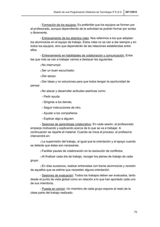 Diseño de una Programación Didáctica de Tecnología 3º E.S.O. 2011/2012
75
- Formación de los equipos: Es preferible que los equipos se formen por
el profesorado, aunque dependiendo de la actividad se podrán formar por sorteo
o libremente.
- Entrenamiento de los distintos roles: Nos referimos a los que adoptan
los alumnos/as en el equipo de trabajo. Estos roles no se van a dar siempre y en
todos los equipos, sino que dependerán de las relaciones establecidas entre
ellos.
- Entrenamiento en habilidades de colaboración y comunicación: Entre
las que más se van a trabajar vamos a destacar las siguientes:
oNo interrumpir.
oSer un buen escuchador.
oDar apoyo.
oDar ideas y no soluciones para que todos tengan la oportunidad de
pensar.
oNo atacar y desarrollar actitudes asertivas como:
- Pedir ayuda.
- Dirigirse a los demás.
- Seguir instrucciones de otro.
- Ayudar a los compañeros.
- Explicar algo a alguien.
- Sesiones de aprendizaje colaborativo: En cada sesión, el profesorado
empieza motivando y explicando acerca de lo que se va a trabajar. A
continuación se reparte el material. Cuando se inicia el proceso, el profesor/a
intervendrá en:
oLa supervisión del trabajo, al igual que la orientación y el apoyo cuando
se detecte que éstas son necesarias.
oFacilitar pautas de colaboración en la resolución de conflictos.
oAl finalizar cada día de trabajo, recoger los planes de trabajo de cada
grupo.
oEn días sucesivos, realizar entrevistas con los/as alumnos/as y revisión
de aquellos que se estime que necesitan alguna orientación.
- Sesiones de evaluación: Todos los trabajos deben ser evaluados, tanto
desde el punto de vista global como en relación a lo que han aportado cada uno
de sus miembros.
- Puesta en común: Un miembro de cada grupo expone al resto de la
clase parte del trabajo realizado.
 