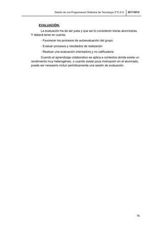 Diseño de una Programación Didáctica de Tecnología 3º E.S.O. 2011/2012
76
EVALUACIÓN:
La evaluación ha de ser justa y que así lo consideren los/as alumnos/as.
Y deberá tener en cuenta:
- Favorecer los procesos de autoevaluación del grupo.
- Evaluar procesos y resultados de realización
- Realizar una evaluación orientadora y no calificadora.
Cuando el aprendizaje colaborativo se aplica a contextos donde existe un
rendimiento muy heterogéneo, o cuando existe poca motivación en el alumnado,
puede ser necesario incluir periódicamente una sesión de evaluación.
 