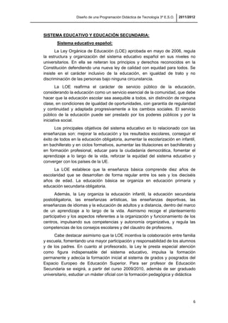 Diseño de una Programación Didáctica de Tecnología 3º E.S.O. 2011/2012
6
SISTEMA EDUCATIVO Y EDUCACIÓN SECUNDARIA:
Sistema educativo español:
La Ley Orgánica de Educación (LOE) aprobada en mayo de 2006, regula
la estructura y organización del sistema educativo español en sus niveles no
universitarios. En ella se reiteran los principios y derechos reconocidos en la
Constitución defendiendo una nueva ley de calidad con equidad para todos. Se
insiste en el carácter inclusivo de la educación, en igualdad de trato y no
discriminación de las personas bajo ninguna circunstancia.
La LOE reafirma el carácter de servicio público de la educación,
considerando la educación como un servicio esencial de la comunidad, que debe
hacer que la educación escolar sea asequible a todos, sin distinción de ninguna
clase, en condiciones de igualdad de oportunidades, con garantía de regularidad
y continuidad y adaptada progresivamente a los cambios sociales. El servicio
público de la educación puede ser prestado por los poderes públicos y por la
iniciativa social.
Los principales objetivos del sistema educativo en lo relacionado con las
enseñanzas son: mejorar la educación y los resultados escolares, conseguir el
éxito de todos en la educación obligatoria, aumentar la escolarización en infantil,
en bachillerato y en ciclos formativos, aumentar las titulaciones en bachillerato y
en formación profesional, educar para la ciudadanía democrática, fomentar el
aprendizaje a lo largo de la vida, reforzar la equidad del sistema educativo y
converger con los países de la UE.
La LOE establece que la enseñanza básica comprende diez años de
escolaridad que se desarrollan de forma regular entre los seis y los dieciséis
años de edad. La educación básica se organiza en educación primaria y
educación secundaria obligatoria.
Además, la Ley organiza la educación infantil, la educación secundaria
postobligatoria, las enseñanzas artísticas, las enseñanzas deportivas, las
enseñanzas de idiomas y la educación de adultos y a distancia, dentro del marco
de un aprendizaje a lo largo de la vida. Asimismo recoge el planteamiento
participativo y los aspectos referentes a la organización y funcionamiento de los
centros, impulsando sus competencias y autonomía organizativa, y regula las
competencias de los consejos escolares y del claustro de profesores.
Cabe destacar asimismo que la LOE incentiva la colaboración entre familia
y escuela, fomentando una mayor participación y responsabilidad de los alumnos
y de los padres. En cuanto al profesorado, la Ley le presta especial atención
como figura indispensable del sistema educativo, impulsa la formación
permanente y adecúa la formación inicial al sistema de grados y posgrados del
Espacio Europeo de Educación Superior. Para ser profesor de Educación
Secundaria se exigirá, a partir del curso 2009/2010, además de ser graduado
universitario, estudiar un máster oficial con la formación pedagógica y didáctica
 