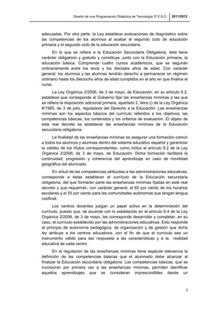 Diseño de una Programación Didáctica de Tecnología 3º E.S.O. 2011/2012
7
adecuadas. Por otra parte, la Ley establece evaluaciones de diagnóstico sobre
las competencias de los alumnos al acabar el segundo ciclo de educación
primaria y el segundo ciclo de la educación secundaria.
En lo que se refiere a la Educación Secundaria Obligatoria, ésta tiene
carácter obligatorio y gratuito y constituye, junto con la Educación primaria, la
educación básica. Comprende cuatro cursos académicos, que se seguirán
ordinariamente entre los doce y los dieciséis años de edad. Con carácter
general, los alumnos y las alumnas tendrán derecho a permanecer en régimen
ordinario hasta los dieciocho años de edad cumplidos en el año en que finalice el
curso
La Ley Orgánica 2/2006, de 3 de mayo, de Educación, en su artículo 6.2,
establece que corresponde al Gobierno fijar las enseñanzas mínimas a las que
se refiere la disposición adicional primera, apartado 2, letra c) de la Ley Orgánica
8/1985, de 3 de julio, reguladora del Derecho a la Educación. Las enseñanzas
mínimas son los aspectos básicos del currículo referidos a los objetivos, las
competencias básicas, los contenidos y los criterios de evaluación. El objeto de
este real decreto es establecer las enseñanzas mínimas de la Educación
secundaria obligatoria.
La finalidad de las enseñanzas mínimas es asegurar una formación común
a todos los alumnos y alumnas dentro del sistema educativo español y garantizar
la validez de los títulos correspondientes, como indica el artículo 6.2 de la Ley
Orgánica 2/2006, de 3 de mayo, de Educación. Dicha formación facilitará la
continuidad, progresión y coherencia del aprendizaje en caso de movilidad
geográfica del alumnado.
En virtud de las competencias atribuidas a las administraciones educativas,
corresponde a éstas establecer el currículo de la Educación secundaria
obligatoria, del que formarán parte las enseñanzas mínimas fijadas en este real
decreto y que requerirán, con carácter general, el 65 por ciento de los horarios
escolares y el 55 por ciento para las comunidades autónomas que tengan lengua
cooficial.
Los centros docentes juegan un papel activo en la determinación del
currículo, puesto que, de acuerdo con lo establecido en el artículo 6.4 de la Ley
Orgánica 2/2006, de 3 de mayo, les corresponde desarrollar y completar, en su
caso, el currículo establecido por las administraciones educativas. Esto responde
al principio de autonomía pedagógica, de organización y de gestión que dicha
ley atribuye a los centros educativos, con el fin de que el currículo sea un
instrumento válido para dar respuesta a las características y a la realidad
educativa de cada centro.
En la regulación de las enseñanzas mínimas tiene especial relevancia la
definición de las competencias básicas que el alumnado debe alcanzar al
finalizar la Educación secundaria obligatoria. Las competencias básicas, que se
incorporan por primera vez a las enseñanzas mínimas, permiten identificar
aquellos aprendizajes que se consideran imprescindibles desde un
 