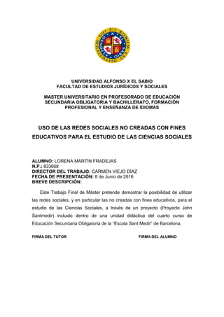 UNIVERSIDAD ALFONSO X EL SABIO
FACULTAD DE ESTUDIOS JURÍDICOS Y SOCIALES
MASTER UNIVERSITARIO EN PROFESORADO DE EDUCACIÓN
SECUNDARIA OBLIGATORIA Y BACHILLERATO, FORMACIÓN
PROFESIONAL Y ENSEÑANZA DE IDIOMAS
USO DE LAS REDES SOCIALES NO CREADAS CON FINES
EDUCATIVOS PARA EL ESTUDIO DE LAS CIENCIAS SOCIALES
ALUMNO: LORENA MARTÍN FRADEJAS
N.P.: 833668
DIRECTOR DEL TRABAJO: CARMEN VIEJO DÍAZ
FECHA DE PRESENTACIÓN: 8 de Junio de 2016
BREVE DESCRIPCIÓN:
Este Trabajo Final de Máster pretende demostrar la posibilidad de utilizar
las redes sociales, y en particular las no creadas con fines educativos, para el
estudio de las Ciencias Sociales, a través de un proyecto (Proyecto John
Santmedir) incluido dentro de una unidad didáctica del cuarto curso de
Educación Secundaria Obligatoria de la “Escola Sant Medir” de Barcelona.
FIRMA DEL TUTOR FIRMA DEL ALUMNO
 