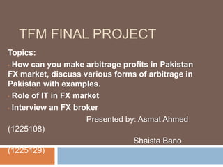 TFM FINAL PROJECT
Topics:
• How can you make arbitrage profits in Pakistan
FX market, discuss various forms of arbitrage in
Pakistan with examples.
• Role of IT in FX market
• Interview an FX broker
Presented by: Asmat Ahmed
(1225108)
Shaista Bano
(1225129)
 
