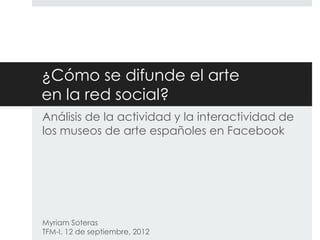 ¿Cómo se difunde el arte
en la red social?
Análisis de la actividad y la interactividad de
los museos de arte españoles en Facebook

Myriam Soteras
TFM-I. 12 de septiembre, 2012

 