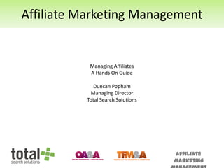 Affiliate Marketing Management


           Managing Affiliates
           A Hands On Guide

             Duncan Popham
           Managing Director
          Total Search Solutions




                                   Affiliate
                                   Marketing
 
