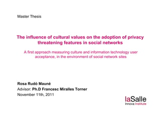 Master Thesis




The influence of cultural values on the adoption of privacy
          threatening features in social networks

   A first approach measuring culture and information technology user
           acceptance,
           acceptance in the environment of social network sites




Rosa Rudó Mauné
Advisor: Ph.D Francesc Miralles Torner
November 11th 2011
           11th,
 