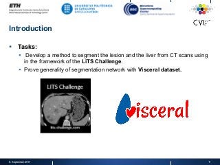 Introduction
§  Tasks:
§  Develop a method to segment the lesion and the liver from CT scans using
in the framework of the LiTS Challenge.
§  Prove generality of segmentation network with Visceral dataset.
8. September 2017 11
 