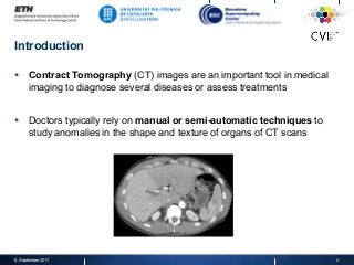 Introduction
§  Contract Tomography (CT) images are an important tool in medical
imaging to diagnose several diseases or assess treatments
§  Doctors typically rely on manual or semi-automatic techniques to
study anomalies in the shape and texture of organs of CT scans
8. September 2017 4
 