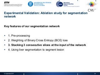 Experimental Validation: Ablation study for segmentation
network
Key features of our segmentation network
§  1. Pre-processing
§  2. Weighting of Binary Cross Entropy (BCE) loss
§  3. Stacking 3 consecutive slices at the input of the network
§  4. Using liver segmentation to segment lesion
8. September 2017 40
 