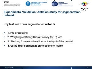 Experimental Validation: Ablation study for segmentation
network
Key features of our segmentation network
§  1. Pre-processing
§  2. Weighting of Binary Cross Entropy (BCE) loss
§  3. Stacking 3 consecutive slices at the input of the network
§  4. Using liver segmentation to segment lesion
8. September 2017 44
 