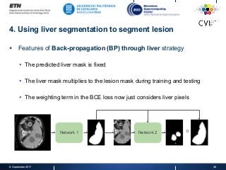 4. Using liver segmentation to segment lesion
§  Features of Back-propagation (BP) through liver strategy
§  The predicted liver mask is fixed
§  The liver mask multiplies to the lesion mask during training and testing
§  The weighting term in the BCE loss now just considers liver pixels
8. September 2017 46
Network 1 ∘Network 2
 