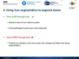 4. Using liver segmentation to segment lesion
§  Pros of BP through liver ✔
§  Network learns from relevant pixels
§  Positive/Negative pixels are more balanced
§  Cons of BP through liver ✖
§  If there is a mistake in the liver mask, this mistake will affect the lesion
segmentation
8. September 2017 47
 