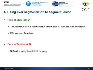 4. Using liver segmentation to segment lesion
§  Pros of Multi-task ✔
§  The gradients of the network have information of both the liver and lesion
§  Efficient and Scalable
§  Cons of Multi-task ✖
§  Difficult to weight each task properly
8. September 2017 49
 