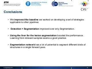 Conclusions
§  We improved the baseline we worked on developing a set of strategies
applicable to other pipelines.
§  Detection + Segmentation improved over only Segmentation.
§  Using the liver for the lesion segmentation boosted the performance.
Learning from relevant samples seems a good practice.
§  Segmentation network has a lot of potential to segment different kinds of
structures in a single forward pass.
8. September 2017 70
 