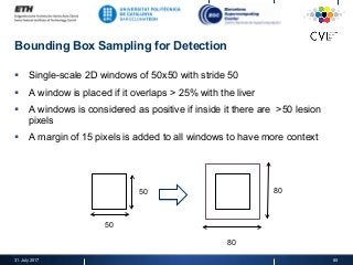 Bounding Box Sampling for Detection
§  Single-scale 2D windows of 50x50 with stride 50
§  A window is placed if it overlaps > 25% with the liver
§  A windows is considered as positive if inside it there are >50 lesion
pixels
§  A margin of 15 pixels is added to all windows to have more context
31. July 2017 85
50
50 80
80
 