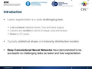Introduction
§  Lesion segmentation is a quite challenging task:
§  Low contrast between lesion, liver and other organs
§  Lesions are variable in terms of shape, size and texture
§  Noise in CT scans
§  Typically statistical shape and intensity distribution models
§  Deep Convolutional Neural Networks have demonstrated to be
successful on challenging tasks as lesion and liver segmentation
8. September 2017 9
 