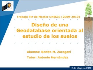 Company
LOGO




          Trabajo Fin de Master UNIGIS (2009-2010)


               Diseño de una
          Geodatabase orientada al
            estudio de los suelos


                Alumno: Benito M. Zaragozí
                Tutor: Antonio Hernández


                                             2 de Mayo de 2010
                                                    www.company.com
 