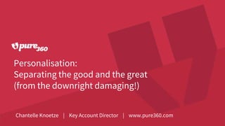 Personalisation:
Separating the good and the great
(from the downright damaging!)
Chantelle Knoetze | Key Account Director | www.pure360.com
 