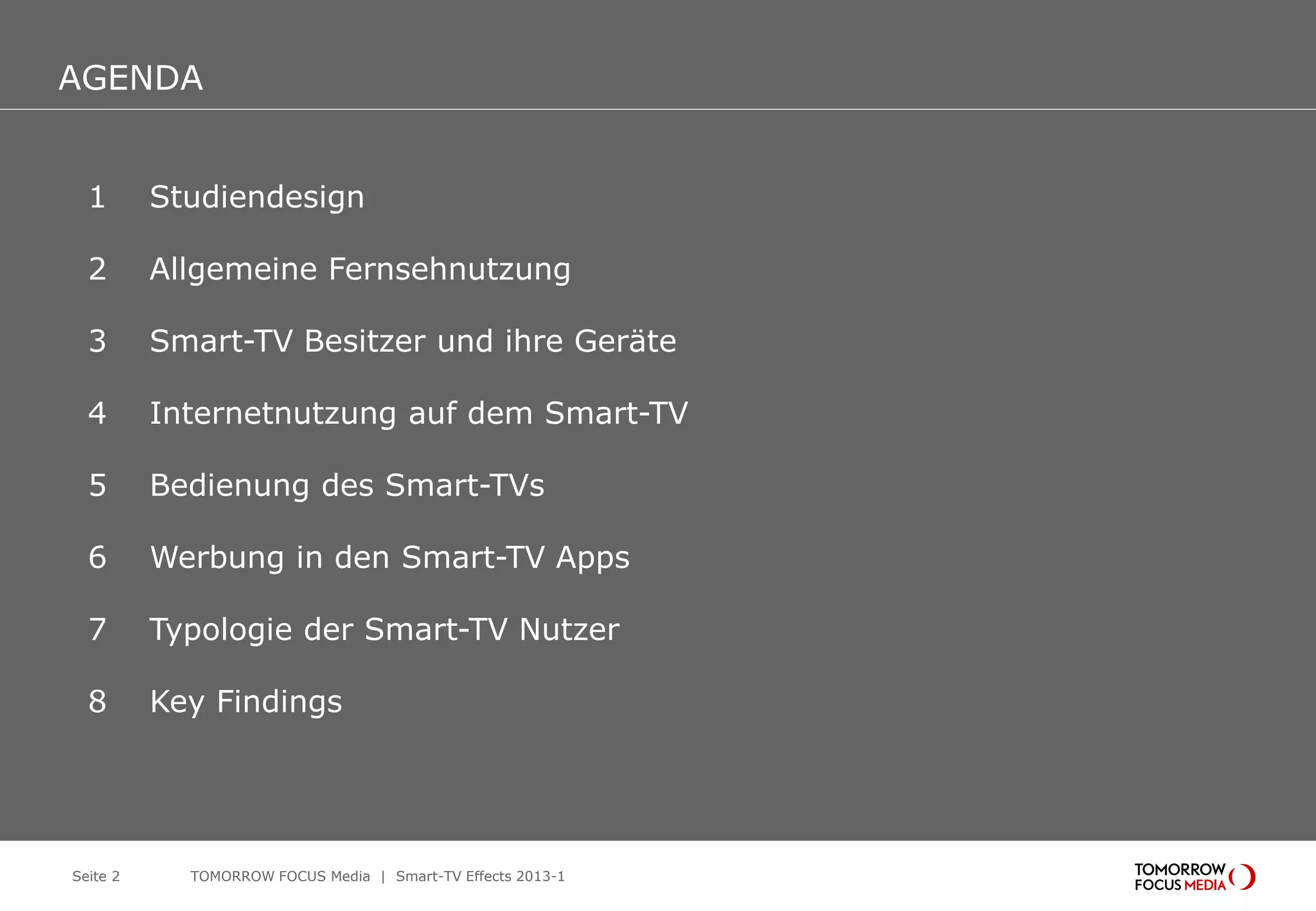 AGENDA
AGENDA
1 Studiendesign
2 Allgemeine Fernsehnutzung
3 Smart-TV Besitzer und ihre Geräte
4 Internetnutzung auf dem Smart-TV
5 Bedienung des Smart-TVs
6 Werbung in den Smart-TV Apps
7 Typologie der Smart-TV Nutzer
8 Key Findings
Seite 2 TOMORROW FOCUS Media | Smart-TV Effects 2013-1
 