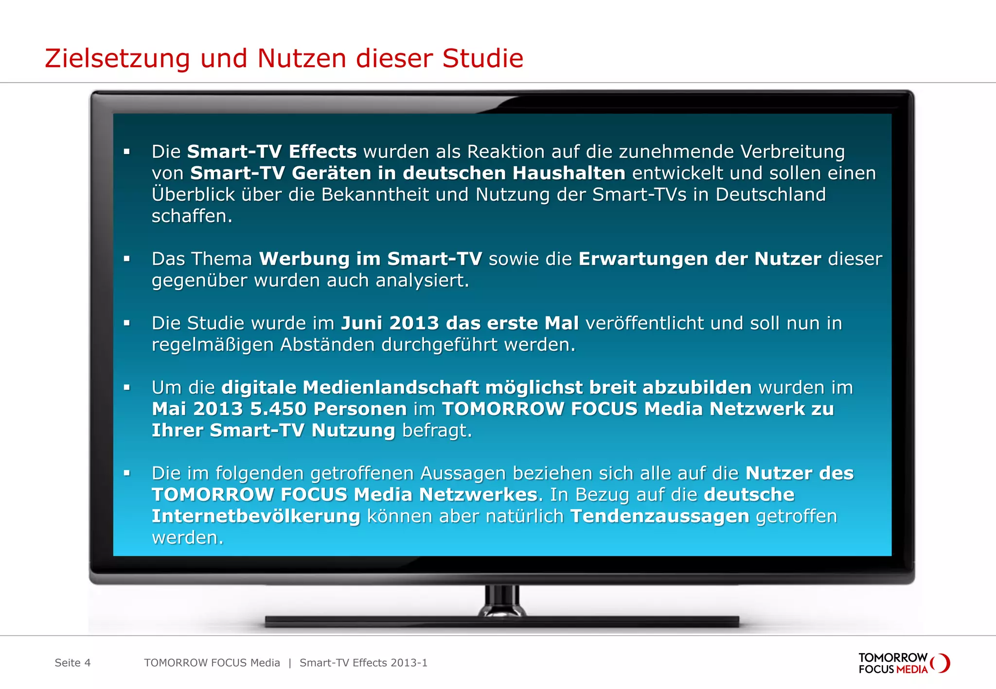Zielsetzung und Nutzen dieser Studie
 Die Smart-TV Effects wurden als Reaktion auf die zunehmende Verbreitung
von Smart-TV Geräten in deutschen Haushalten entwickelt und sollen einen
Überblick über die Bekanntheit und Nutzung der Smart-TVs in Deutschland
schaffen.
 Das Thema Werbung im Smart-TV sowie die Erwartungen der Nutzer dieser
gegenüber wurden auch analysiert.
 Die Studie wurde im Juni 2013 das erste Mal veröffentlicht und soll nun in
regelmäßigen Abständen durchgeführt werden.
 Um die digitale Medienlandschaft möglichst breit abzubilden wurden im
Mai 2013 5.450 Personen im TOMORROW FOCUS Media Netzwerk zu
Ihrer Smart-TV Nutzung befragt.
 Die im folgenden getroffenen Aussagen beziehen sich alle auf die Nutzer des
TOMORROW FOCUS Media Netzwerkes. In Bezug auf die deutsche
Internetbevölkerung können aber natürlich Tendenzaussagen getroffen
werden.
Seite 4 TOMORROW FOCUS Media | Smart-TV Effects 2013-1
 