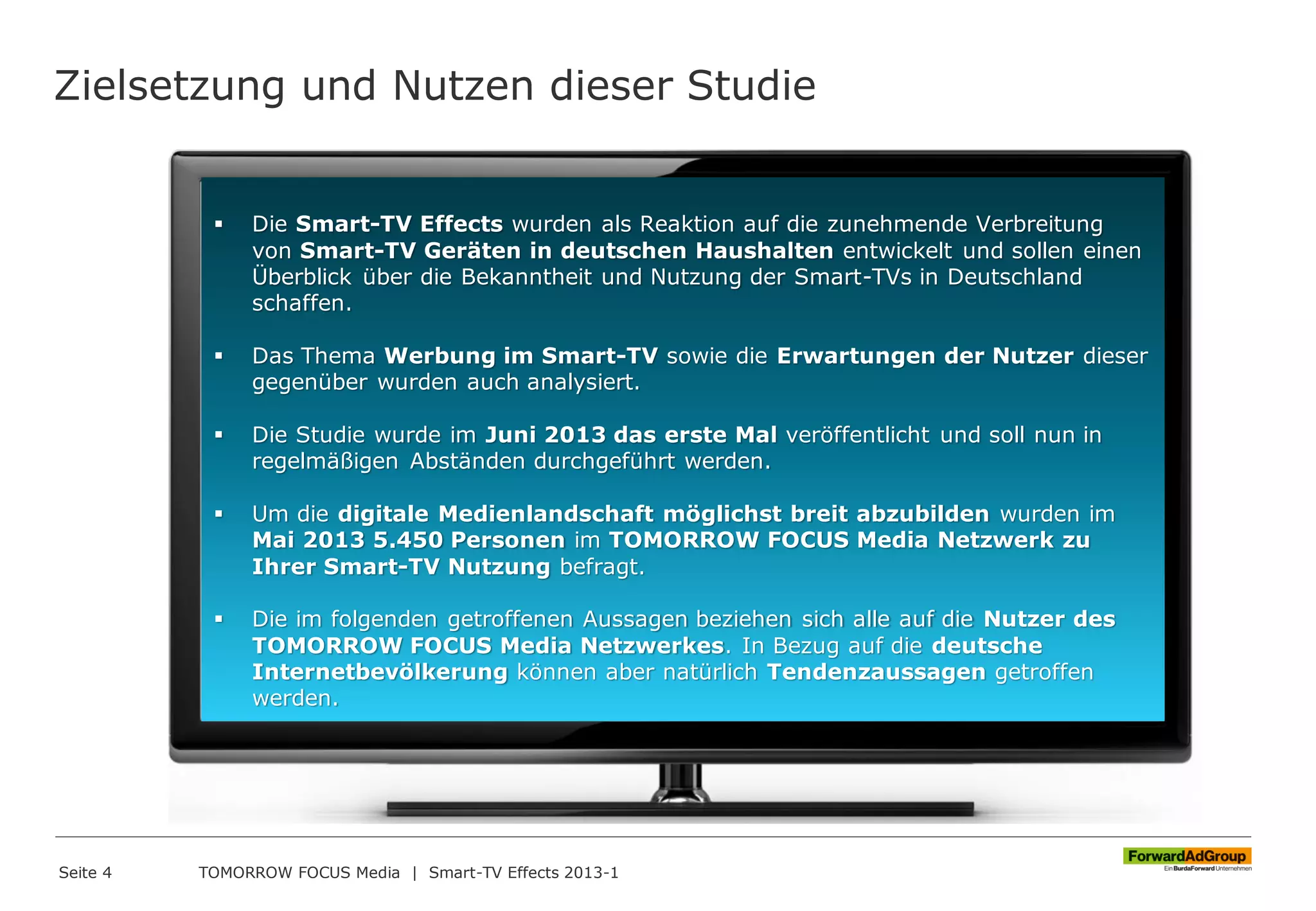 Zielsetzung und Nutzen dieser Studie
Seite 4 TOMORROW FOCUS Media | Smart-TV Effects 2013-1
 Die Smart-TV Effects wurden als Reaktion auf die zunehmende Verbreitung
von Smart-TV Geräten in deutschen Haushalten entwickelt und sollen einen
Überblick über die Bekanntheit und Nutzung der Smart-TVs in Deutschland
schaffen.
 Das Thema Werbung im Smart-TV sowie die Erwartungen der Nutzer dieser
gegenüber wurden auch analysiert.
 Die Studie wurde im Juni 2013 das erste Mal veröffentlicht und soll nun in
regelmäßigen Abständen durchgeführt werden.
 Um die digitale Medienlandschaft möglichst breit abzubilden wurden im
Mai 2013 5.450 Personen im TOMORROW FOCUS Media Netzwerk zu
Ihrer Smart-TV Nutzung befragt.
 Die im folgenden getroffenen Aussagen beziehen sich alle auf die Nutzer des
TOMORROW FOCUS Media Netzwerkes. In Bezug auf die deutsche
Internetbevölkerung können aber natürlich Tendenzaussagen getroffen
werden.
 