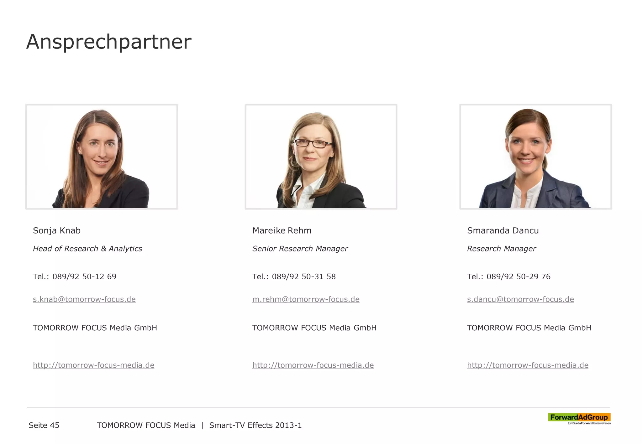Ansprechpartner
Seite 45 TOMORROW FOCUS Media | Smart-TV Effects 2013-1
Sonja Knab
Head of Research & Analytics
Tel.: 089/92 50-12 69
s.knab@tomorrow-focus.de
TOMORROW FOCUS Media GmbH
http://tomorrow-focus-media.de
Mareike Rehm
Senior Research Manager
Tel.: 089/92 50-31 58
m.rehm@tomorrow-focus.de
TOMORROW FOCUS Media GmbH
http://tomorrow-focus-media.de
Smaranda Dancu
Research Manager
Tel.: 089/92 50-29 76
s.dancu@tomorrow-focus.de
TOMORROW FOCUS Media GmbH
http://tomorrow-focus-media.de
 