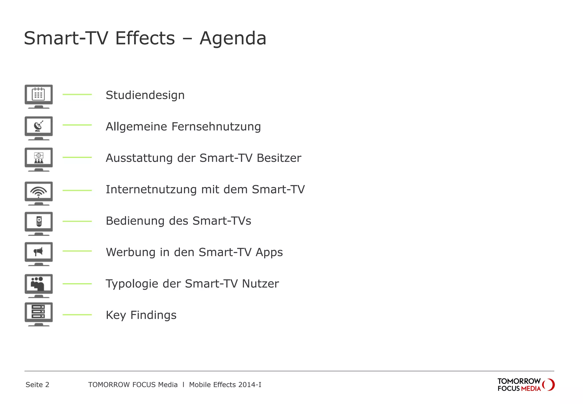 TOMORROW FOCUS Media l Mobile Effects 2014-ISeite 2
Smart-TV Effects – Agenda
Studiendesign
Allgemeine Fernsehnutzung
Ausstattung der Smart-TV Besitzer
Internetnutzung mit dem Smart-TV
Bedienung des Smart-TVs
Werbung in den Smart-TV Apps
Typologie der Smart-TV Nutzer
Key Findings
 
