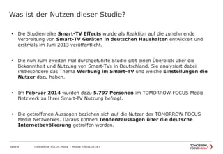 TOMORROW FOCUS Media l Mobile Effects 2014-ISeite 4
Was ist der Nutzen dieser Studie?
• Die Studienreihe Smart-TV Effects wurde als Reaktion auf die zunehmende
Verbreitung von Smart-TV Geräten in deutschen Haushalten entwickelt und
erstmals im Juni 2013 veröffentlicht.
• Die nun zum zweiten mal durchgeführte Studie gibt einen Überblick über die
Bekanntheit und Nutzung von Smart-TVs in Deutschland. Sie analysiert dabei
insbesondere das Thema Werbung im Smart-TV und welche Einstellungen die
Nutzer dazu haben.
• Im Februar 2014 wurden dazu 5.797 Personen im TOMORROW FOCUS Media
Netzwerk zu Ihrer Smart-TV Nutzung befragt.
• Die getroffenen Aussagen beziehen sich auf die Nutzer des TOMORROW FOCUS
Media Netzwerkes. Daraus können Tendenzaussagen über die deutsche
Internetbevölkerung getroffen werden.
 