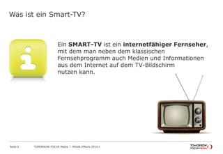 TOMORROW FOCUS Media l Mobile Effects 2014-ISeite 6
Was ist ein Smart-TV?
Ein SMART-TV ist ein internetfähiger Fernseher,
mit dem man neben dem klassischen
Fernsehprogramm auch Medien und Informationen
aus dem Internet auf dem TV-Bildschirm
nutzen kann.
 