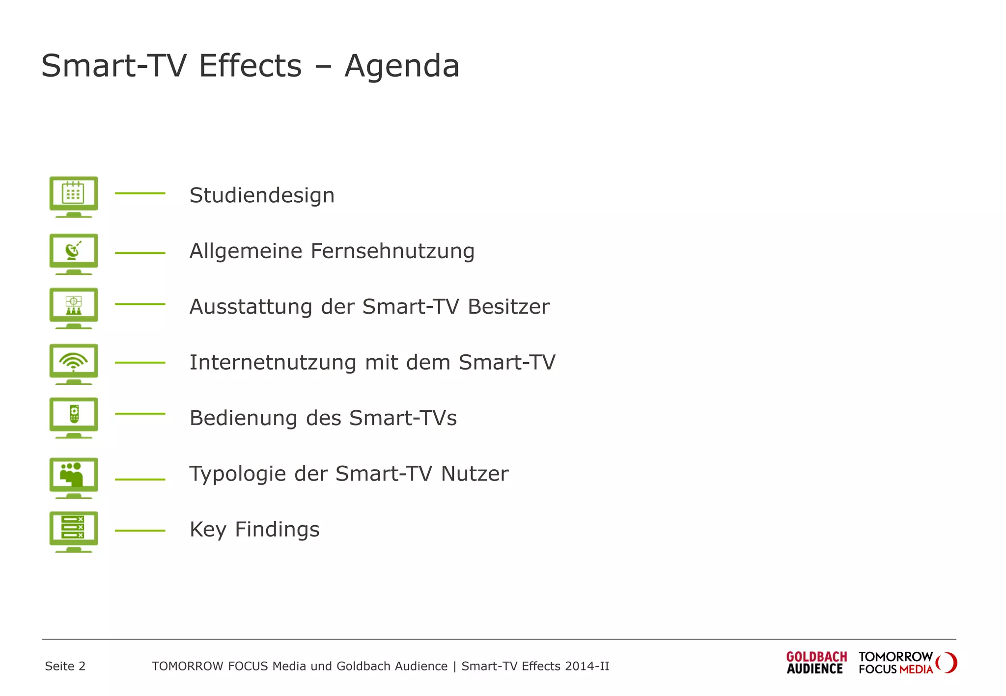 Smart-TV Effects – Agenda
Studiendesign
Allgemeine Fernsehnutzung
Ausstattung der Smart-TV Besitzer
Internetnutzung mit dem Smart-TV
Bedienung des Smart-TVs
Typologie der Smart-TV Nutzer
Key Findings
TOMORROW FOCUS Media und Goldbach Audience | Smart-TV Effects 2014-IISeite 2
 