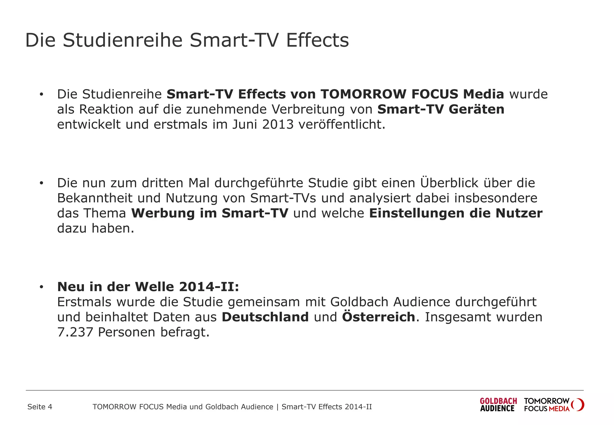 Die Studienreihe Smart-TV Effects
• Die Studienreihe Smart-TV Effects von TOMORROW FOCUS Media wurde
als Reaktion auf die zunehmende Verbreitung von Smart-TV Geräten
entwickelt und erstmals im Juni 2013 veröffentlicht.
• Die nun zum dritten Mal durchgeführte Studie gibt einen Überblick über die
Bekanntheit und Nutzung von Smart-TVs und analysiert dabei insbesondere
das Thema Werbung im Smart-TV und welche Einstellungen die Nutzer
dazu haben.
• Neu in der Welle 2014-II:
Erstmals wurde die Studie gemeinsam mit Goldbach Audience durchgeführt
und beinhaltet Daten aus Deutschland und Österreich. Insgesamt wurden
7.237 Personen befragt.
Seite 4 TOMORROW FOCUS Media und Goldbach Audience | Smart-TV Effects 2014-II
 