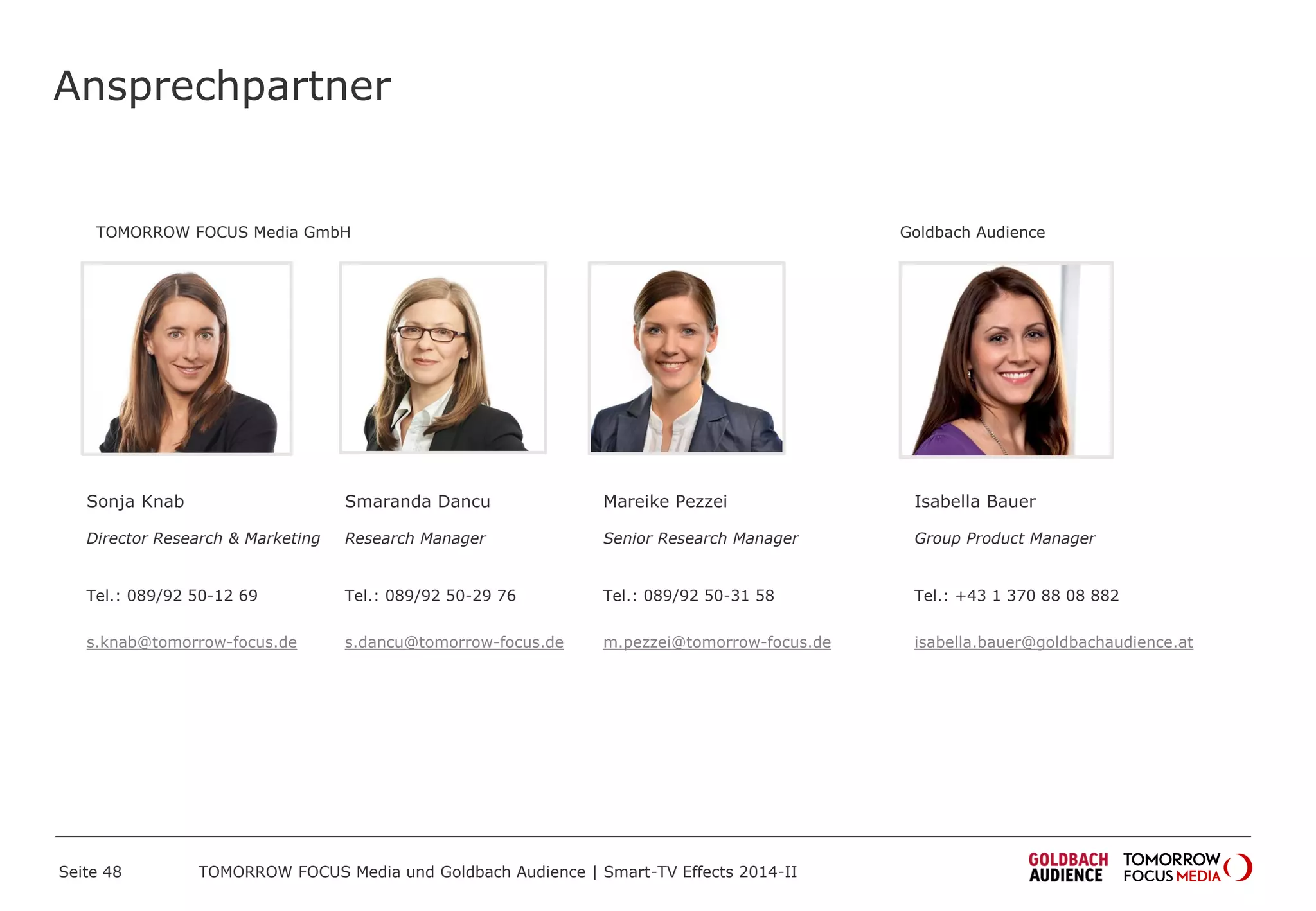 Ansprechpartner
Sonja Knab
Director Research & Marketing
Tel.: 089/92 50-12 69
s.knab@tomorrow-focus.de
ForwardAdGroup
Mareike Pezzei
Senior Research Manager
Tel.: 089/92 50-31 58
m.pezzei@tomorrow-focus.de
Smaranda Dancu
Research Manager
Tel.: 089/92 50-29 76
s.dancu@tomorrow-focus.de
Seite 48 TOMORROW FOCUS Media und Goldbach Audience | Smart-TV Effects 2014-II
Goldbach Audience
Isabella Bauer
Group Product Manager
Tel.: +43 1 370 88 08 882
isabella.bauer@goldbachaudience.at
 